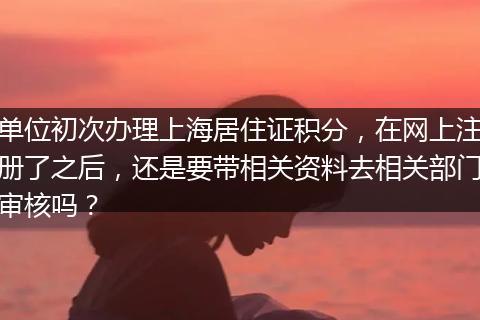 单位初次办理上海居住证积分，在网上注册了之后，还是要带相关资料去相关部门审核吗？
