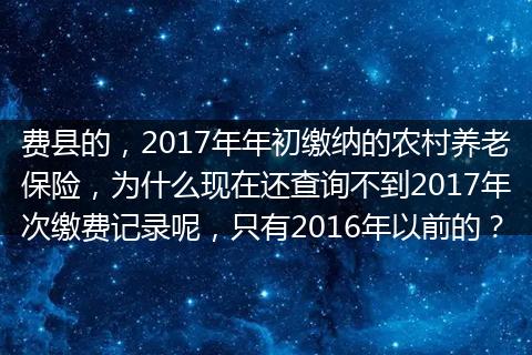 费县的，2017年年初缴纳的农村养老保险，为什么现在还查询不到2017年次缴费记录呢，只有2016年以前的？