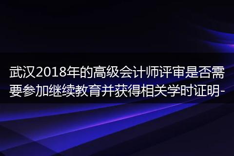 武汉2018年的高级会计师评审是否需要参加继续教育并获得相关学时证明-