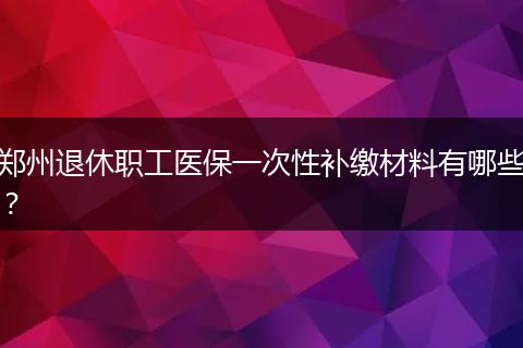 郑州退休职工医保一次性补缴材料有哪些？
