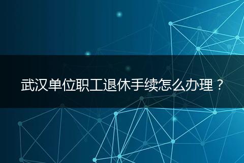 武汉单位职工退休手续怎么办理？