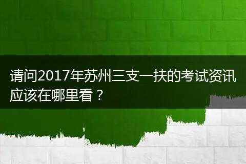 请问2017年苏州三支一扶的考试资讯应该在哪里看？