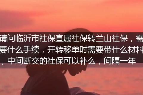 请问临沂市社保直属社保转兰山社保，需要什么手续，开转移单时需要带什么材料，中间断交的社保可以补么，间隔一年
