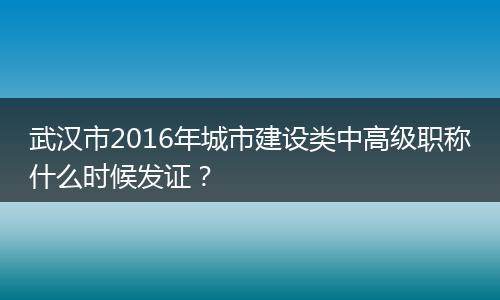 武汉市2016年城市建设类中高级职称什么时候发证？