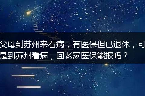 父母到苏州来看病，有医保但已退休，可是到苏州看病，回老家医保能报吗？