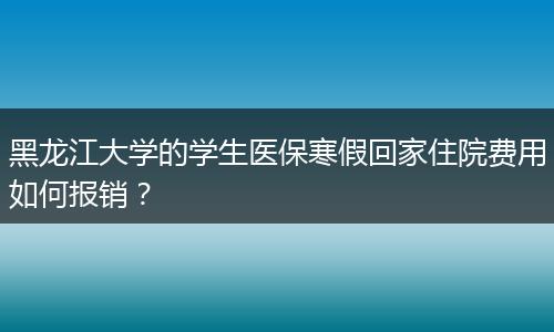 黑龙江大学的学生医保寒假回家住院费用如何报销？