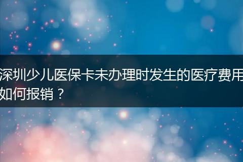 深圳少儿医保卡未办理时发生的医疗费用如何报销？