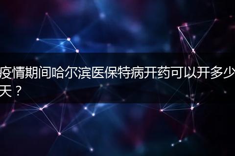 疫情期间哈尔滨医保特病开药可以开多少天？