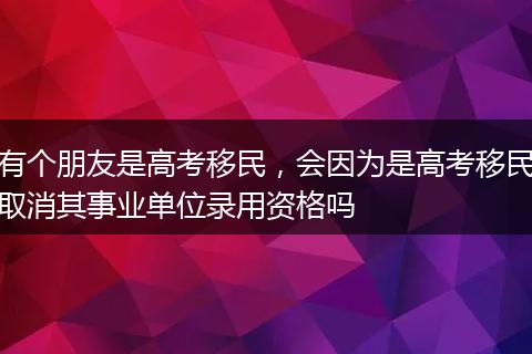 有个朋友是高考移民，会因为是高考移民取消其事业单位录用资格吗