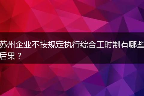 苏州企业不按规定执行综合工时制有哪些后果？