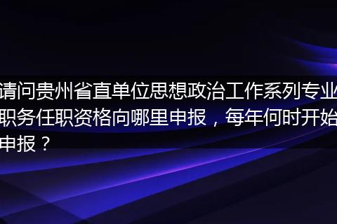 请问贵州省直单位思想政治工作系列专业职务任职资格向哪里申报，每年何时开始申报？