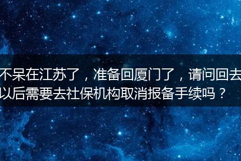 不呆在江苏了，准备回厦门了，请问回去以后需要去社保机构取消报备手续吗？