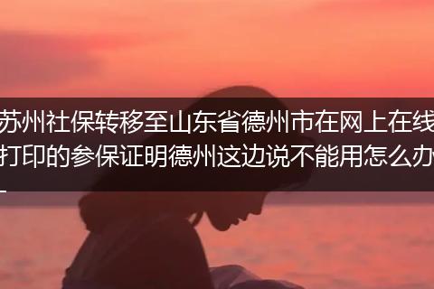苏州社保转移至山东省德州市在网上在线打印的参保证明德州这边说不能用怎么办-