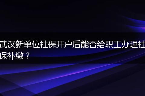 武汉新单位社保开户后能否给职工办理社保补缴？