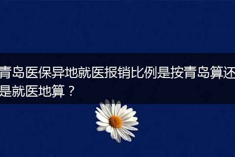 青岛医保异地就医报销比例是按青岛算还是就医地算？