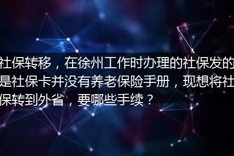社保转移，在徐州工作时办理的社保发的是社保卡并没有养老保险手册，现想将社保转到外省，要哪些手续？