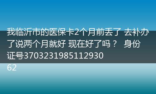 我临沂市的医保卡2个月前丢了 去补办了说两个月就好 现在好了吗？  身份证号370323198511293062
