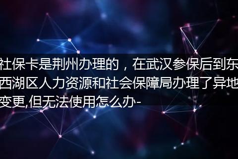 社保卡是荆州办理的，在武汉参保后到东西湖区人力资源和社会保障局办理了异地变更,但无法使用怎么办-