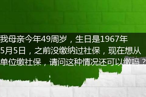 我母亲今年49周岁，生日是1967年5月5日，之前没缴纳过社保，现在想从单位缴社保，请问这种情况还可以缴吗？