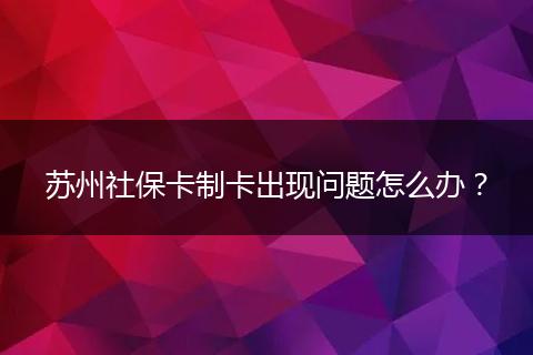 苏州社保卡制卡出现问题怎么办？