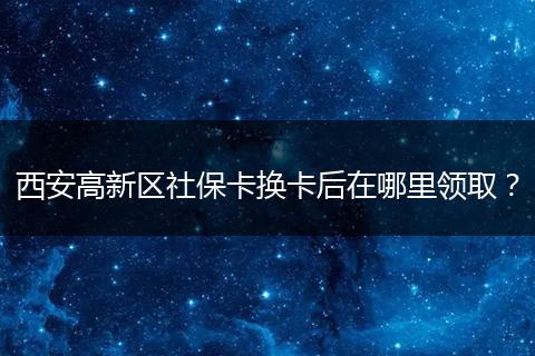 西安高新区社保卡换卡后在哪里领取？