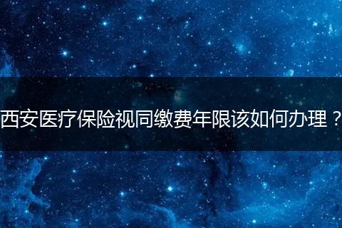 西安医疗保险视同缴费年限该如何办理？