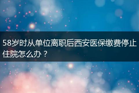58岁时从单位离职后西安医保缴费停止住院怎么办？