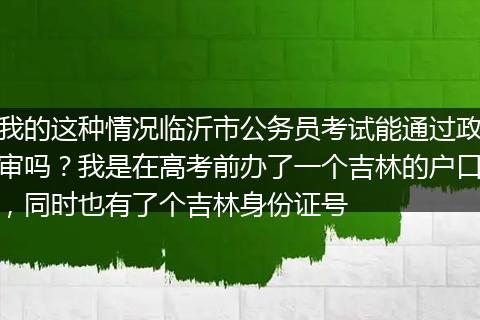 我的这种情况临沂市公务员考试能通过政审吗？我是在高考前办了一个吉林的户口，同时也有了个吉林身份证号
