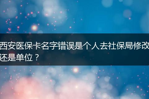 西安医保卡名字错误是个人去社保局修改还是单位？