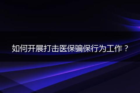 如何开展打击医保骗保行为工作？
