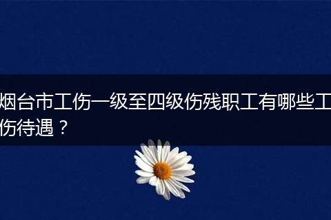 烟台市工伤一级至四级伤残职工有哪些工伤待遇？