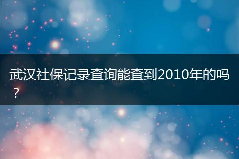 武汉社保记录查询能查到2010年的吗？