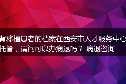 肾移植患者的档案在西安市人才服务中心托管，请问可以办病退吗？ 病退咨询
