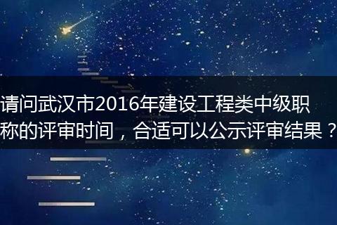 请问武汉市2016年建设工程类中级职称的评审时间，合适可以公示评审结果？