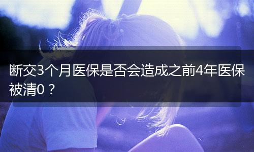 断交3个月医保是否会造成之前4年医保被清0？