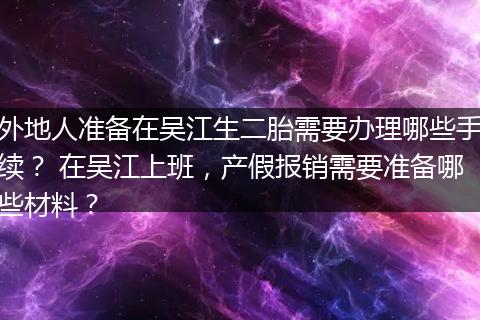 外地人准备在吴江生二胎需要办理哪些手续？ 在吴江上班，产假报销需要准备哪些材料？