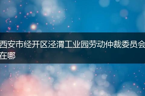 西安市经开区泾渭工业园劳动仲裁委员会在哪