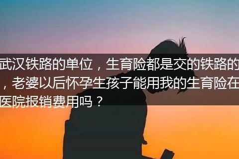 武汉铁路的单位，生育险都是交的铁路的，老婆以后怀孕生孩子能用我的生育险在医院报销费用吗？