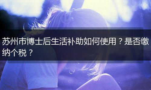 苏州市博士后生活补助如何使用？是否缴纳个税？