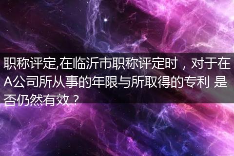 职称评定,在临沂市职称评定时，对于在A公司所从事的年限与所取得的专利 是否仍然有效？