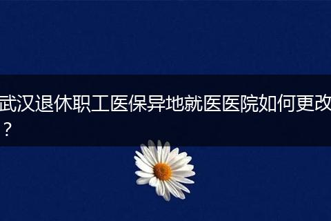 武汉退休职工医保异地就医医院如何更改?
