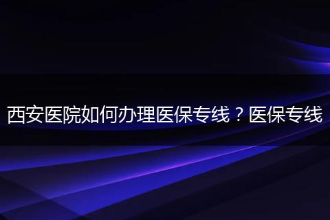 西安医院如何办理医保专线？医保专线