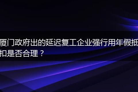 厦门政府出的延迟复工企业强行用年假抵扣是否合理？