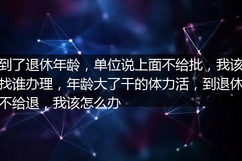 到了退休年龄，单位说上面不给批，我该找谁办理，年龄大了干的体力活，到退休不给退，我该怎么办
