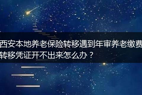 西安本地养老保险转移遇到年审养老缴费转移凭证开不出来怎么办？