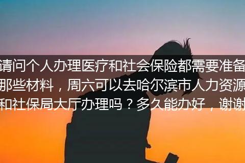 请问个人办理医疗和社会保险都需要准备那些材料，周六可以去哈尔滨市人力资源和社保局大厅办理吗？多久能办好，谢谢