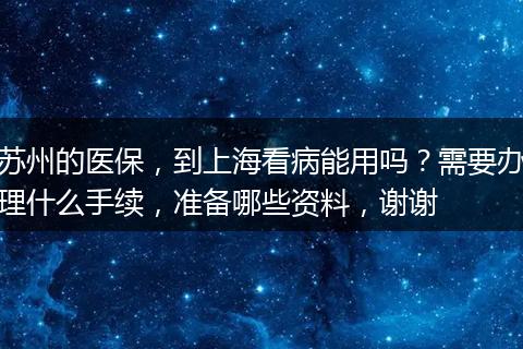 苏州的医保，到上海看病能用吗？需要办理什么手续，准备哪些资料，谢谢