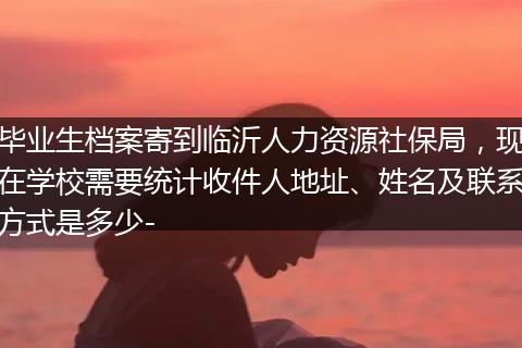 毕业生档案寄到临沂人力资源社保局，现在学校需要统计收件人地址、姓名及联系方式是多少-