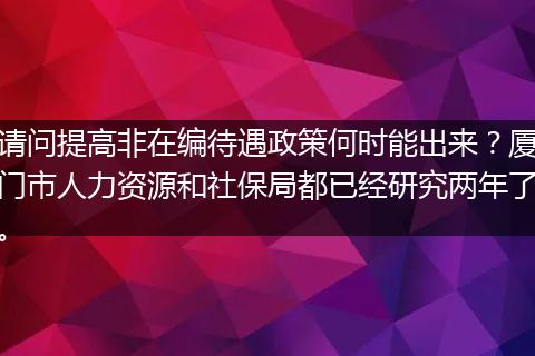 请问提高非在编待遇政策何时能出来？厦门市人力资源和社保局都已经研究两年了。