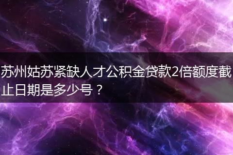 苏州姑苏紧缺人才公积金贷款2倍额度截止日期是多少号？
